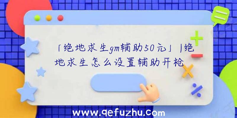 「绝地求生gm辅助50元」|绝地求生怎么设置辅助开枪